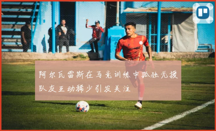 阿尔瓦雷斯在马竞训练中孤独无援队友互动稀少引发关注