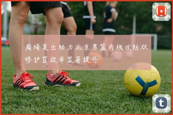 周琦复出助力北京男篮内线攻防双修护筐效率显著提升
