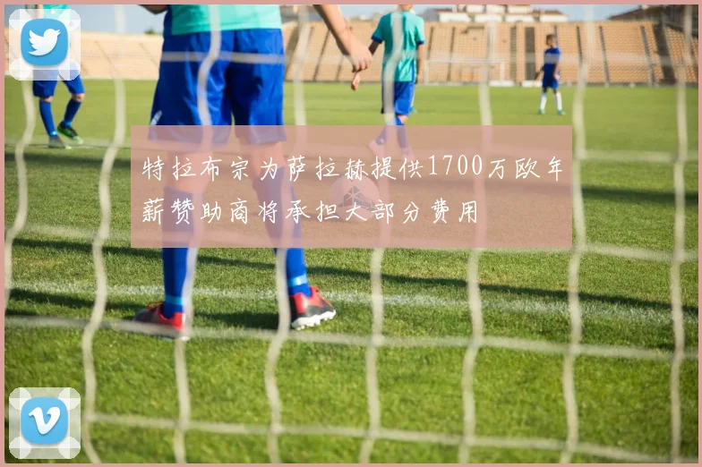 特拉布宗为萨拉赫提供1700万欧年薪赞助商将承担大部分费用