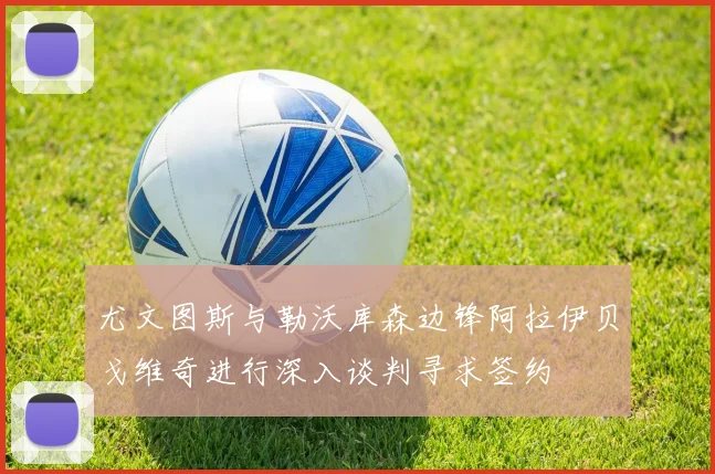尤文图斯与勒沃库森边锋阿拉伊贝戈维奇进行深入谈判寻求签约