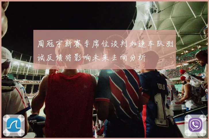 周冠宇新赛季席位谈判加速车队测试反馈将影响未来去向分析