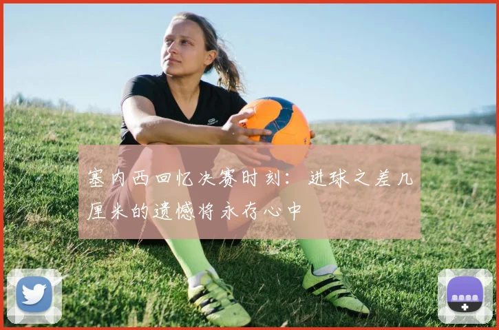 塞内西回忆决赛时刻：进球之差几厘米的遗憾将永存心中
