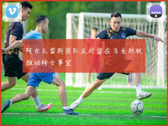 阿尔瓦雷斯团队反对留在马竞积极推动转会事宜