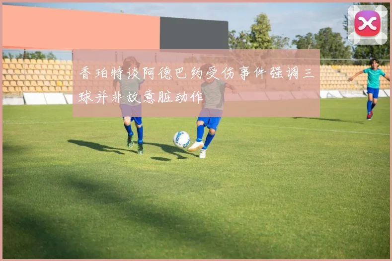香珀特谈阿德巴约受伤事件强调三球并非故意脏动作