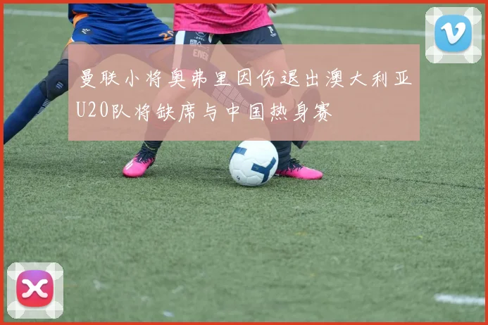 曼联小将奥弗里因伤退出澳大利亚U20队将缺席与中国热身赛