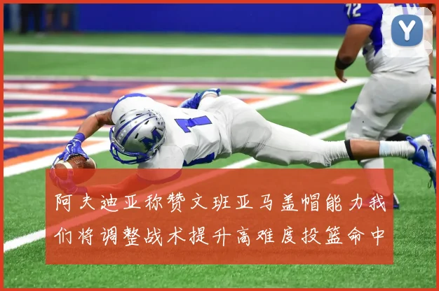 阿夫迪亚称赞文班亚马盖帽能力我们将调整战术提升高难度投篮命中率