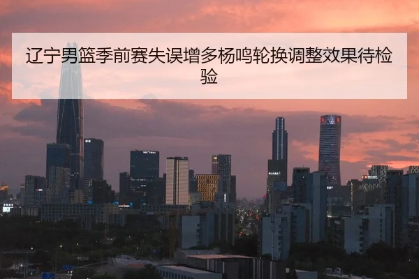 辽宁男篮季前赛失误增多杨鸣轮换调整效果待检验