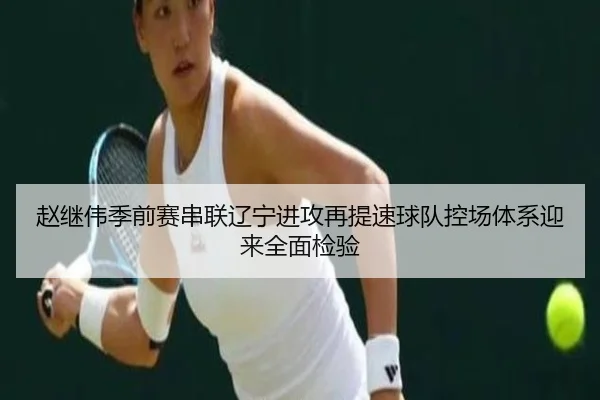 赵继伟季前赛串联辽宁进攻再提速球队控场体系迎来全面检验